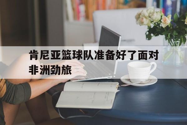 肯尼亚篮球队新外援名单 肯尼亚篮球队新外援名单